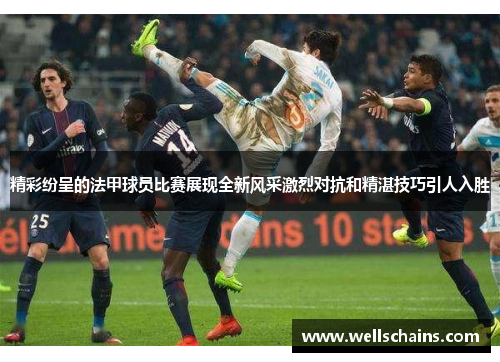 精彩纷呈的法甲球员比赛展现全新风采激烈对抗和精湛技巧引人入胜